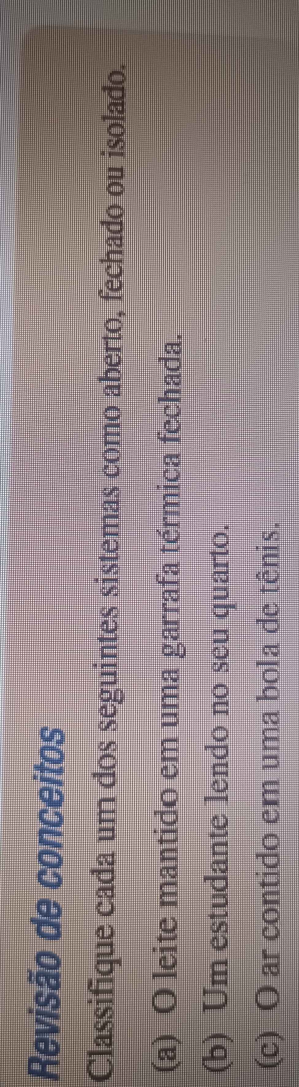 Revisão de conceitos 
Classifique cada um dos seguintes sistemas como aberto, fechado ou isolado. 
(a) O leite mantido em uma garrafa térmica fechada. 
(b) Um estudante lendo no seu quarto. 
(c) O ar contido em uma bola de tênis.