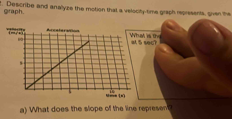 Describe and analyze the motion that a velocity-time graph represents, given the 
graph. 
veloat is the 
(m/s)
5 sec? 
a) What does the slope of the line represent?