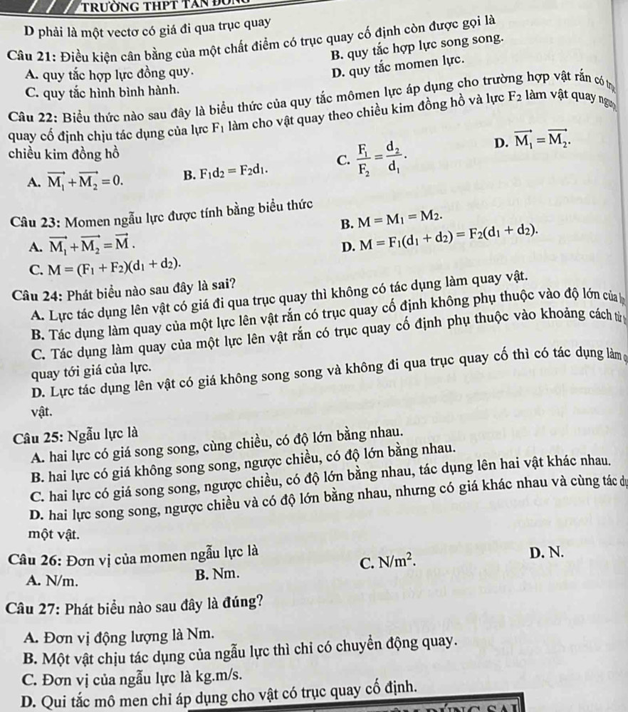D phải là một vectơ có giá đi qua trục quay
Câu 21: Điều kiện cân bằng của một chất điểm có trục quay cố định còn được gọi là
B. quy tắc hợp lực song song.
A. quy tắc hợp lực đồng quy.
D. quy tắc momen lực.
C. quy tắc hình bình hành.
Câu 22: Biểu thức nào sau đây là biểu thức của quy tắc mômen lực áp dụng cho trưi , hợp vật rắn có t
quay cố định chịu tác dụng của lực F_1 làm cho vật quay theo chiều kim đồng hồ và lực F_2 làm vật quay ngư
chiều kim đồng hồ
A. vector M_1+vector M_2=0. B. F_1d_2=F_2d_1. C. frac F_1F_2=frac d_2d_1.
D. vector M_1=vector M_2.
Câu 23: Momen ngẫu lực được tính bằng biểu thức
B. M=M_1=M_2.
A. vector M_1+vector M_2=vector M.
D. M=F_1(d_1+d_2)=F_2(d_1+d_2).
C. M=(F_1+F_2)(d_1+d_2).
Câu 24: Phát biểu nào sau đây là sai?
A. Lực tác dụng lên vật có giá đi qua trục quay thì không có tác dụng làm quay vật.
B. Tác dụng làm quay của một lực lên vật rắn có trục quay cố định không phụ thuộc vào độ lớn của 
C. Tác dụng làm quay của một lực lên vật rắn có trục quay cố định phụ thuộc vào khoảng cách tử
quay tới giá của lực.
D. Lực tác dụng lên vật có giá không song song và không đi qua trục quay cố thì có tác dụng làm g
vật.
Câu 25: Ngẫu lực là
A. hai lực có giá song song, cùng chiều, có độ lớn bằng nhau.
B. hai lực có giá không song song, ngược chiều, có độ lớn bằng nhau.
C. hai lực có giá song song, ngược chiều, có độ lớn bằng nhau, tác dụng lên hai vật khác nhau.
D. hai lực song song, ngược chiều và có độ lớn bằng nhau, nhưng có giá khác nhau và cùng tác dự
một vật.
Câu 26: Đơn vị của momen ngẫu lực là D. N.
C. N/m^2.
A. N/m.
B. Nm.
Câu 27: Phát biểu nào sau đây là đúng?
A. Đơn vị động lượng là Nm.
B. Một vật chịu tác dụng của ngẫu lực thì chi có chuyển động quay.
C. Đơn vị của ngẫu lực là kg.m/s.
D. Qui tắc mô men chỉ áp dụng cho vật có trục quay cố định.