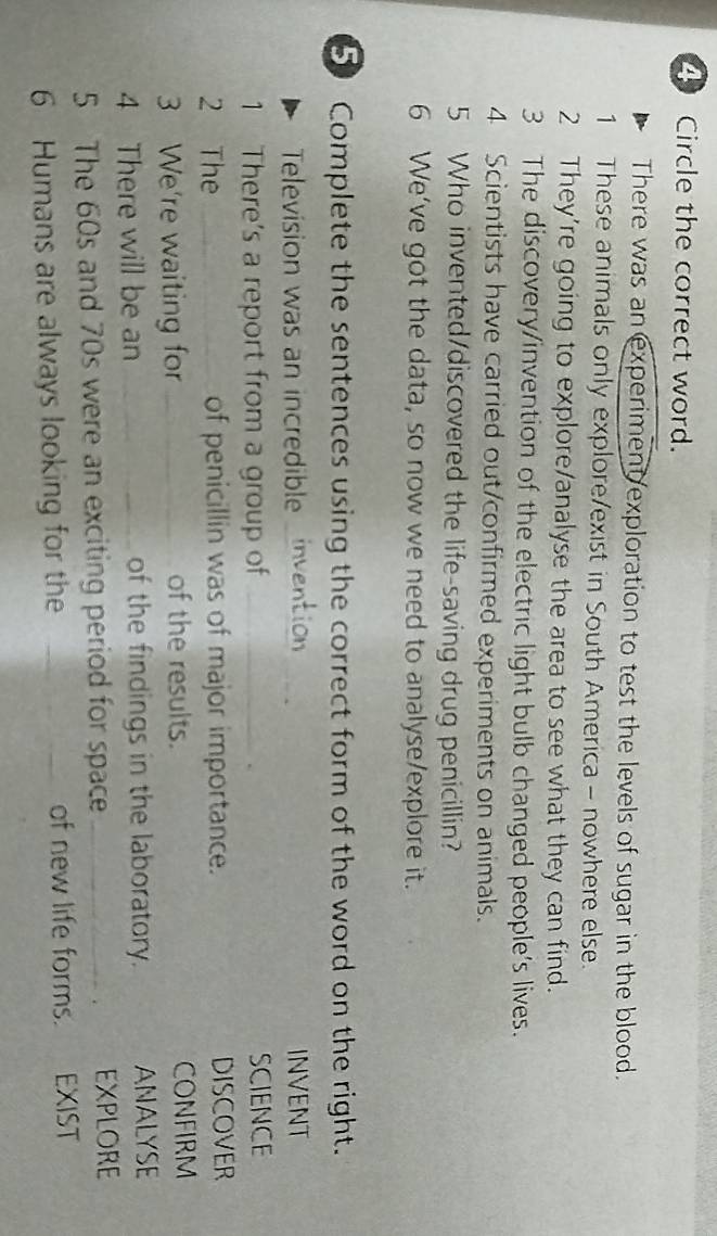 Circle the correct word. 
There was an experiment exploration to test the levels of sugar in the blood. 
1 These animals only explore/exist in South America - nowhere else. 
2 They're going to explore/analyse the area to see what they can find. 
3 The discovery/invention of the electric light bulb changed people's lives. 
4 Scientists have carried out/confirmed experiments on animals. 
5 Who invented/discovered the life-saving drug penicillin? 
6 We've got the data, so now we need to analyse/explore it. 
5 Complete the sentences using the correct form of the word on the right. 
Television was an incredible o _INVENT 
1 There's a report from a group of _SCIENCE 
2 The _of penicillin was of major importance. DISCOVER 
3 We're waiting for _of the results. CONFIRM 
4 There will be an _of the findings in the laboratory. ANALYSE 
5 The 60s and 70s were an exciting period for space _EXPLORE 
. 
6 Humans are always looking for the _of new life forms. EXIST
