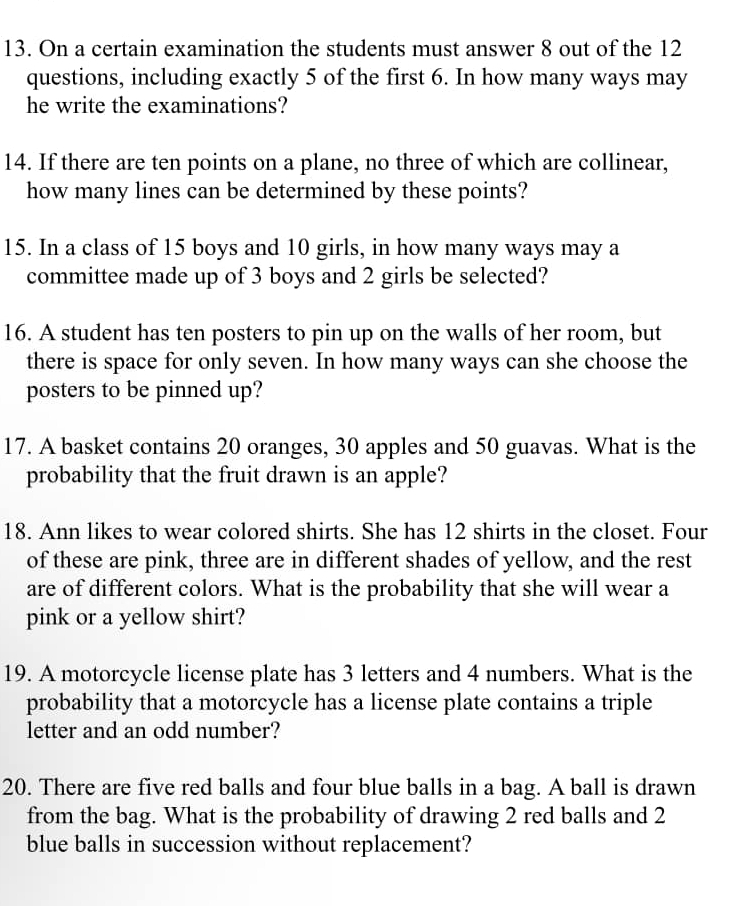 On a certain examination the students must answer 8 out of the 12
questions, including exactly 5 of the first 6. In how many ways may 
he write the examinations? 
14. If there are ten points on a plane, no three of which are collinear, 
how many lines can be determined by these points? 
15. In a class of 15 boys and 10 girls, in how many ways may a 
committee made up of 3 boys and 2 girls be selected? 
16. A student has ten posters to pin up on the walls of her room, but 
there is space for only seven. In how many ways can she choose the 
posters to be pinned up? 
17. A basket contains 20 oranges, 30 apples and 50 guavas. What is the 
probability that the fruit drawn is an apple? 
18. Ann likes to wear colored shirts. She has 12 shirts in the closet. Four 
of these are pink, three are in different shades of yellow, and the rest 
are of different colors. What is the probability that she will wear a 
pink or a yellow shirt? 
19. A motorcycle license plate has 3 letters and 4 numbers. What is the 
probability that a motorcycle has a license plate contains a triple 
letter and an odd number? 
20. There are five red balls and four blue balls in a bag. A ball is drawn 
from the bag. What is the probability of drawing 2 red balls and 2
blue balls in succession without replacement?