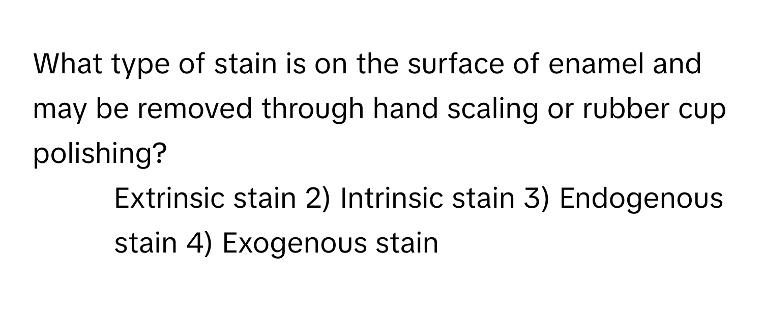 What type of stain is on the surface of enamel and may be removed through hand scaling or rubber cup polishing?

1) Extrinsic stain 2) Intrinsic stain 3) Endogenous stain 4) Exogenous stain