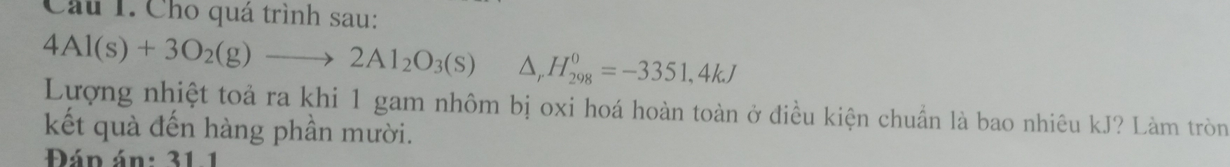 Cầu 1. Cho quá trình sau:
4Al(s)+3O_2(g)to 2Al_2O_3(s)△ _rH_(298)^0=-3351,4kJ
Lượng nhiệt toả ra khi 1 gam nhôm bị oxi hoá hoàn toàn ở điều kiện chuẩn là bao nhiêu kJ? Làm tròn 
kết quà đến hàng phần mười. 
Đán án: 31.1