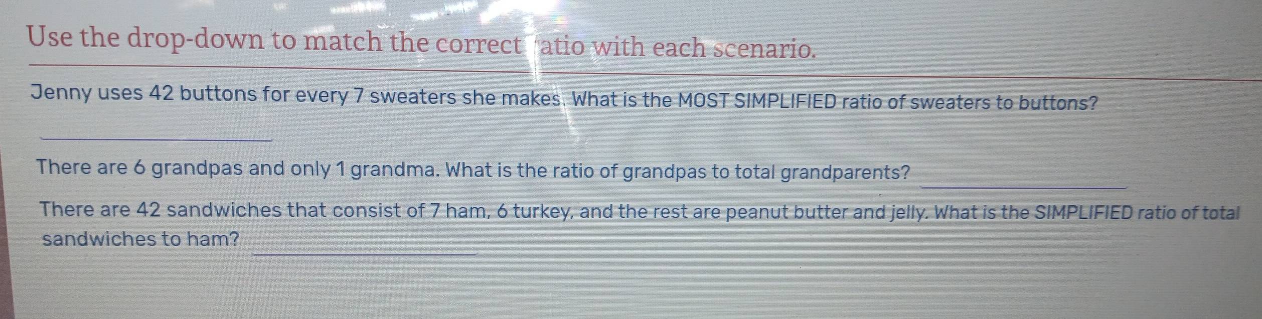 Use the drop-down to match the correct atio with each scenario. 
Jenny uses 42 buttons for every 7 sweaters she makes. What is the MOST SIMPLIFIED ratio of sweaters to buttons? 
_ 
_ 
There are 6 grandpas and only 1 grandma. What is the ratio of grandpas to total grandparents? 
There are 42 sandwiches that consist of 7 ham, 6 turkey, and the rest are peanut butter and jelly. What is the SIMPLIFIED ratio of total 
sandwiches to ham?