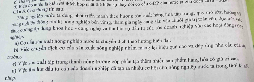 c) Giả trị sản
d) Biểu đồ miền là biểu đồ thích hợp nhất thể hiện sự thay đổi cơ cầu GDP của nước ta giai doạn 2010-2020
Câu 5. Cho thông tin sau:
Nông nghiệp nước ta đang phát triển mạnh theo hướng sản xuất hàng hoá tập trung, quy mộ lớn; hướng tới
nông nghiệp thông minh; nông nghiệp bền vững, tham gia ngày cảng sâu vào chuỗi giá trị toàn cầu, dựa trên việc
tăng cường áp dụng khoa học - công nghệ và thu hút sự đầu tư của các doanh nghiệp vào các hoạt động nông
nghiệp.
a) Cơ cấu sản xuất nông nghiệp nước ta chuyền dịch theo hướng hiện đại.
b) Việc chuyển dịch cơ cấu sản xuất nông nghiệp nhằm mang lại hiệu quả cao và đáp ứng nhu cầu của thị
trường.
c) Việc sản xuất tập trung thành nông trường góp phần tạo thêm nhiều sản phẩm hàng hóa có giá trị cao.
d) Việc thu hút đầu tư của các doanh nghiệp đã tạo ra nhiều cơ hội cho nông nghiệp nước ta trong thời kỉ hội
nhập.