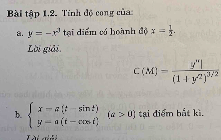 Bài tập 1.2. Tính độ cong của: 
a. y=-x^3 tại điểm có hoành độ x= 1/2 . 
Lời giải.
C(M)=frac |y''|(1+y'^2)^3/2
b. beginarrayl x=a(t-sin t) y=a(t-cos t)endarray.  (a>0) tại điểm bất kì. 
Lài giải