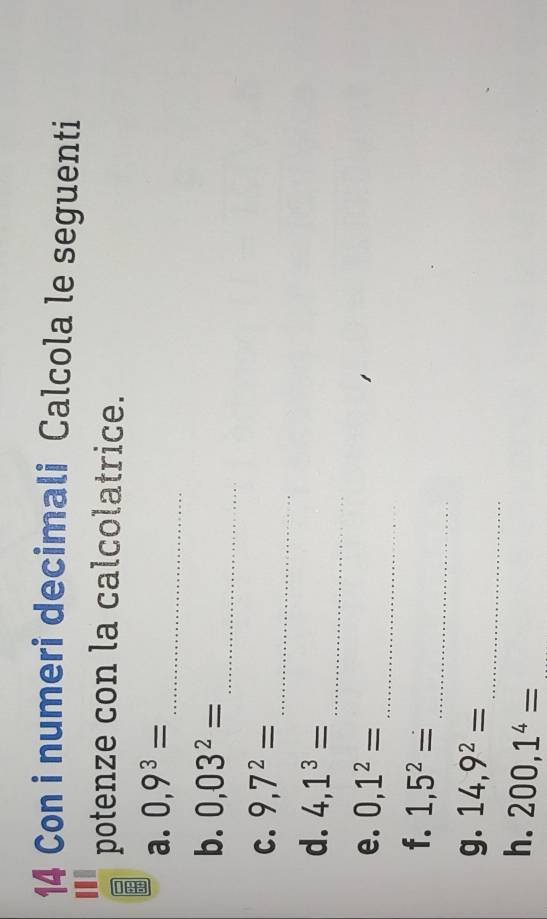 Con i numeri decimali Calcola le seguenti 
potenze con la calcolatrice. 
a. 0,9^3=
_ 
b. 0,03^2=
_ 
_ 
C. 9,7^2=
_ 
d. 4,1^3=
_ 
e. 0,1^2=
_ 
f. 1,5^2=
_ 
g. 14,9^2=
h. 200,1^4= _