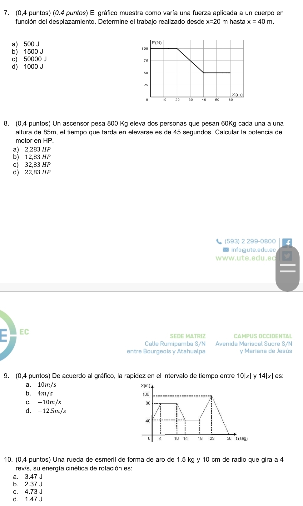 (0,4 puntos) (0.4 puntos) El gráfico muestra como varía una fuerza aplicada a un cuerpo en
función del desplazamiento. Determine el trabajo realizado desde x=20 m hasta x=40m.
a) 500 J
b) 1500 J
c) 50000 J
d) 1000 J
8. (0,4 puntos) Un ascensor pesa 800 Kg eleva dos personas que pesan 60Kg cada una a una
altura de 85m, el tiempo que tarda en elevarse es de 45 segundos. Calcular la potencia del
motor en HP.
a) 2,283 HP
b) 12,83 HP
c) 32,83 HP
d) 22,83 HP
(593) 2 299-0800
※ info@ute.edu.ec
www.ute.edu.ec
= EC
SEDE MATRIZ CAMPUS OCCIDENTAL
Calle Rumipamba S/N Avenida Mariscal Sucre S/N
entre Bourgeois y Atahualpa y Mariana de Jesús
9. (0,4 puntos) De acuerdo al gráfico, la rapidez en el intervalo de tiempo entre 10[s] V 14[s] es:
a. 10m/s
b. 4m/s
c. -10m/s
d. -12.5m/s
10. (0,4 puntos) Una rueda de esmeril de forma de aro de 1.5 kg y 10 cm de radio que gira a 4
rev/s, su energía cinética de rotación es:
a. 3.47 J
b. 2.37 J
c. 4.73 J
d. 1.47 J