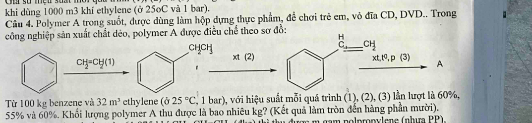 Cna su mçu sua
khi dùng 1000 m3 khí ethylene (ở 25oC và 1 bar).
Câu 4. Polymer A trong suốt, được dùng làm hộp dựng thực phẩm, đề chơi trẻ em, vỏ đĩa CD, DVD.. Trong
công nghiệp sản xuất chất dẻo, polymer A được điều chế theo sơ
CH_2CH_3
CH_2=CH_2(1)
xt(2)
1
Từ 100 kg benzene và 32m^3 ethylene (025°C 2, 1 bar), với hiệu suất mỗi quá trình (1), (2), (3) lần lượt là 60%,
55% và 60%. Khối lượng polymer A thu được là bao nhiêu kg? (Kết quả làm tròn đến hàng phần mười).
m  n  l p  n y lene (nhưa PP).