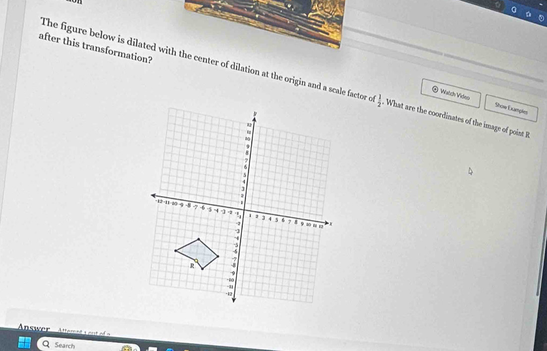 after this transformation? 
The figure below is dilated with the center of dilation at the origin and a scale factor c^- 1/2  What are the coordinates of the image of point R
Watch Video Show Examples 
Answer Attemnts ou 
Search