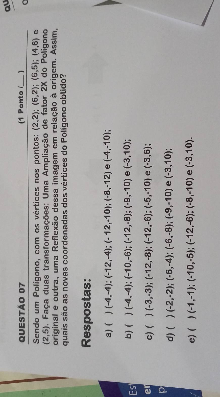 QU
QUESTÃO 07 (1 Ponto /_ )
Sendo um Polígono, com os vértices nos pontos: (2,2); (6,2); (6,5); (4,6) e
(2,5). Faça duas transformações: Uma Ampliação de fator 2X do Polígono
original e outra, uma Reflexão dessa imagem em relação à origem. Assim,
quais são as novas coordenadas dos vértices do Polígono obtido?
Respostas:
a) ( ) (-4,-4); (-12,-4); (-12,-10); (-8,-12) e (-4,-10)
Est
b) ( ) (-4,-4); (-10,-6); (-12,-8); (-9,-10) e (-3,10)
er c) ( ) (-3,-3);(-12,-8); (-12,-6); (-5,-10) e (-3,6)
10
d) ( (-2,-2);(-6,-4); (-6,-8); (-9,-10) e (-3,10)
e) ( ) (-1,-1);(-10,-5); (-12,-6); (-8,-10) e (-3,10).