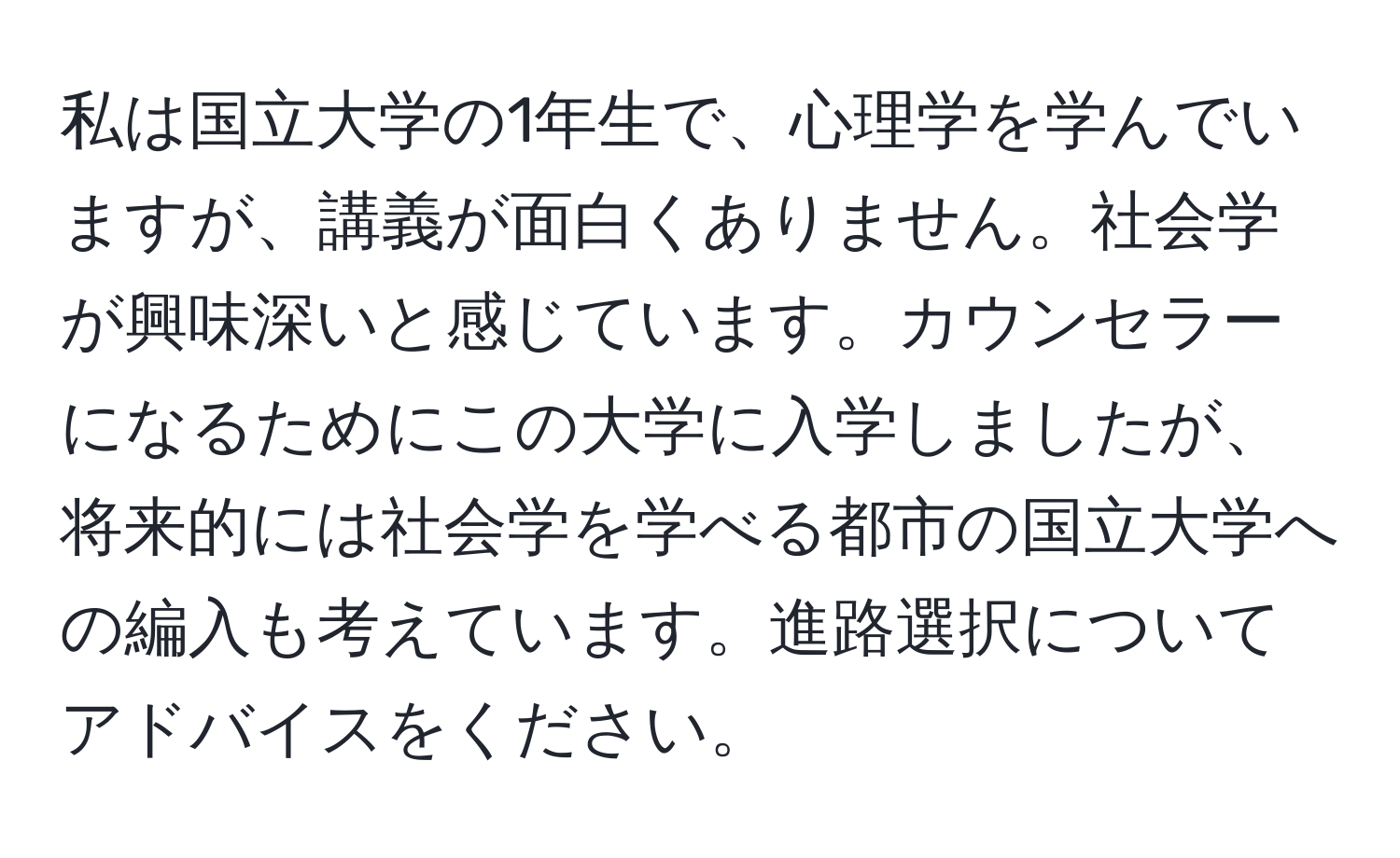 私は国立大学の1年生で、心理学を学んでいますが、講義が面白くありません。社会学が興味深いと感じています。カウンセラーになるためにこの大学に入学しましたが、将来的には社会学を学べる都市の国立大学への編入も考えています。進路選択についてアドバイスをください。