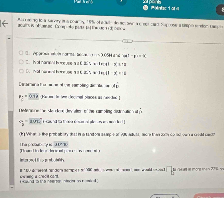 According to a survey in a country, 19% of adults do not own a credit card. Suppose a simple random sample
adults is obtained Complete parts (a) through (d) below
B. Approximately normal because n≤ 0.05N and np(1-p)<10</tex>
C. Not normal because n≤ 0.05N and np(1-p)≥ 10
D. Not normal because n≤ 0.05N and np(1-p)<10</tex> 
Determine the mean of the sampling distribution of hat p
mu _p=_ 0.19 (Round to two decimal places as needed )
Determine the standard deviation of the sampling distribution of widehat p
sigma _^wedge =0.013 (Round to three decimal places as needed.)
p
(b) What is the probability that in a random sample of 900 adults, more than 22% do not own a credit card?
The probability is 0.0110
(Round to four decimal places as needed.)
Interpret this probability
If 100 different random samples of 900 adults were obtained, one would expect □ to result in more than 22% no
owning a credit card.
(Round to the nearest integer as needed.)