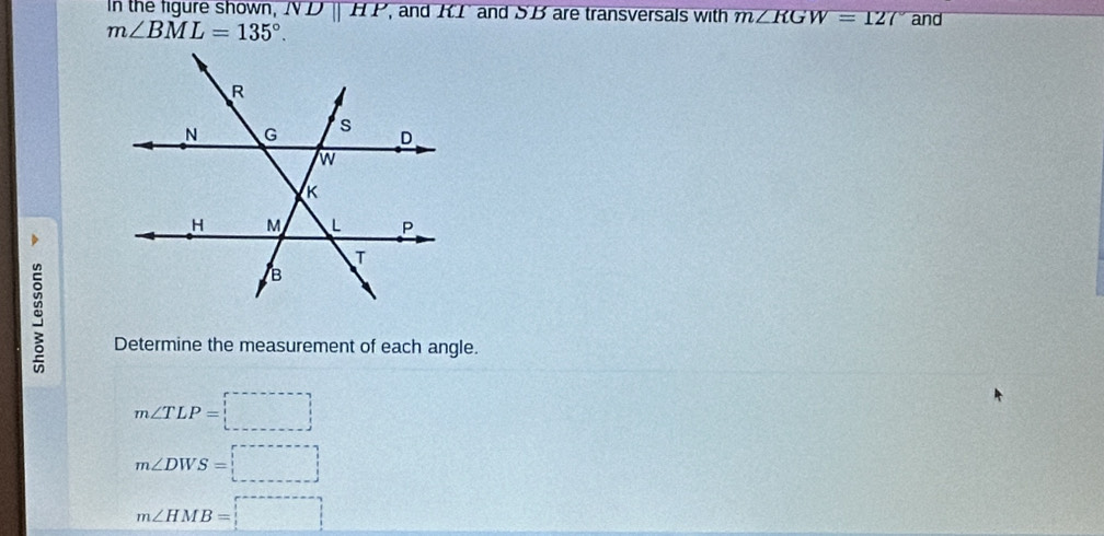 In the figure shown, NDparallel HP , and KI and SB are transversals with m∠ RGW=127° and
m∠ BML=135°. 
> 
Determine the measurement of each angle.
m∠ TLP=boxed (_ )^,
m∠ DWS=□
m∠ HMB=□ =boxed 