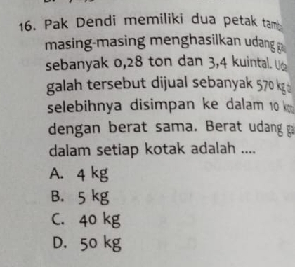 Pak Dendi memilikí dua petak tam 
masing masin menghasilkan udang 
sebanyak 0,28 ton dan 3, 4 kuintal. U&
galah tersebut dijual sebanyak 570 kg
selebihnya disimpan ke dalam 10 k
dengan berat sama. Berat udang ga
dalam setiap kotak adalah ....
A. 4 kg
B. 5 kg
C. 40 kg
D. 50 kg