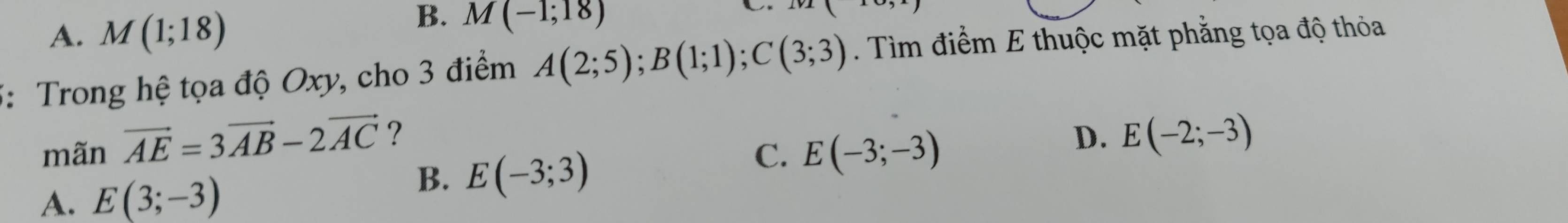 A. M(1;18)
B. M(-1;18)

5: Trong hệ tọa độ Oxy, cho 3 điểm A(2;5); B(1;1); C(3;3) ìm điểm E thuộc mặt phẳng tọa độ thỏa
mãn vector AE=3vector AB-2vector AC ?
C. E(-3;-3)
D. E(-2;-3)
A. E(3;-3)
B. E(-3;3)