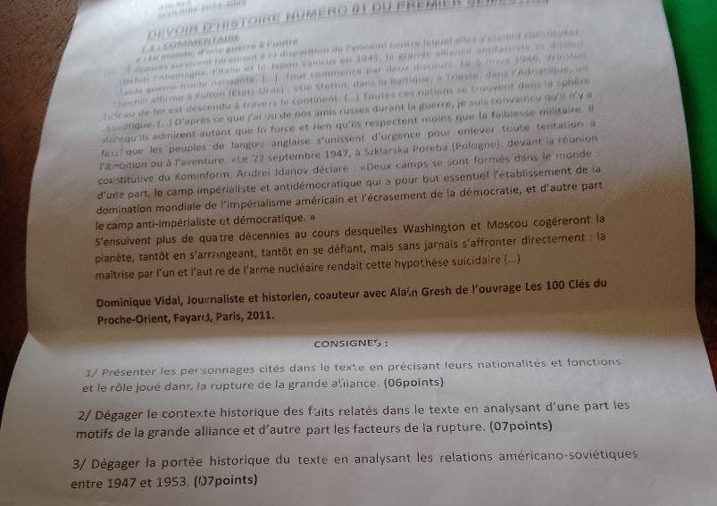 ( 3 ( Co A    n  (am  d  evoir d'histoire numero 91 du pre  mi e 
À dances survivent récement'à ls disparition de l'ennen contre lequel elles Vérsent comsituees
#  Le muéède, d'une guerré à Cière
artei labemagne, l'itaie et le Japon Vaincus en 1945, la grande allience antitasciste se disson
son guerre troide naissante L. 1. fout commence par deus dscours Le 5 mars 1946, Waston 
chchir affirme à Fulton (États-Uris) : «De Stetrin, dans la baltique, à Trieste, dans lAdriarique, un
z icau de fer est descendu à travers le continent ( ) Toutes ces nations se trouvent dans le sphère
zoratique. (...) D'après ce que j'ai vu de nos amis russes durant la guerre, je suis convaincu qu'ii n'y a
onqu'ils admirent autant que ln force et rien qu'iis respectent moins que la faiblesse militaire. B
eu  que les peuples de langue anglaise s'unissent d'urgence pour enièver toute tentation à
l'ambition ou à l'aventure. «Le 22 septembre 1947, à Szklarska Poreba (Pologne), devant la réunion
conistitutive du Kominform, Andreï Jdanov déclare : «Deux camps se sont formes dans le monde :
d'uie part, le camp impérialiste et antidémocratique qui a pour but essentiel l'établissement de la
domination mondiale de l'impérialisme américain et l'écrasement de la démocratie, et d'autre part
le camp anti-impérialiste et démocratique. »
S'ensuivent plus de quatre décennies au cours desquelles Washington et Moscou cogéreront la
plianête, tantôt en s'arrangeant, tantôt en se défiant, mais sans jarnais s'affronter directement : la
maîtrise par l'un et l'aut re de l'arme nucléaire rendait cette hypothèse suicidaire (...).
Dominique Vidal, Journaliste et historien, coauteur avec Alaín Gresh de l'ouvrage Les 100 Clés du
Proche-Orient, Fayard, Paris, 2011.
CONSIGNES ：
1/ Présenter les personnages cités dans le texte en précisant leurs nationalités et fonctions
et le rôle joué dans la rupture de la grande a'iiance. (06points)
2/ Dégager le contexte historique des faits relatés dans le texte en analysant d'une part les
motifs de la grande alliance et d’autre part les facteurs de la rupture. (07points)
3/ Dégager la portée historique du texte en analysant les relations américano-soviétiques
entre 1947 et 1953. (O7points)