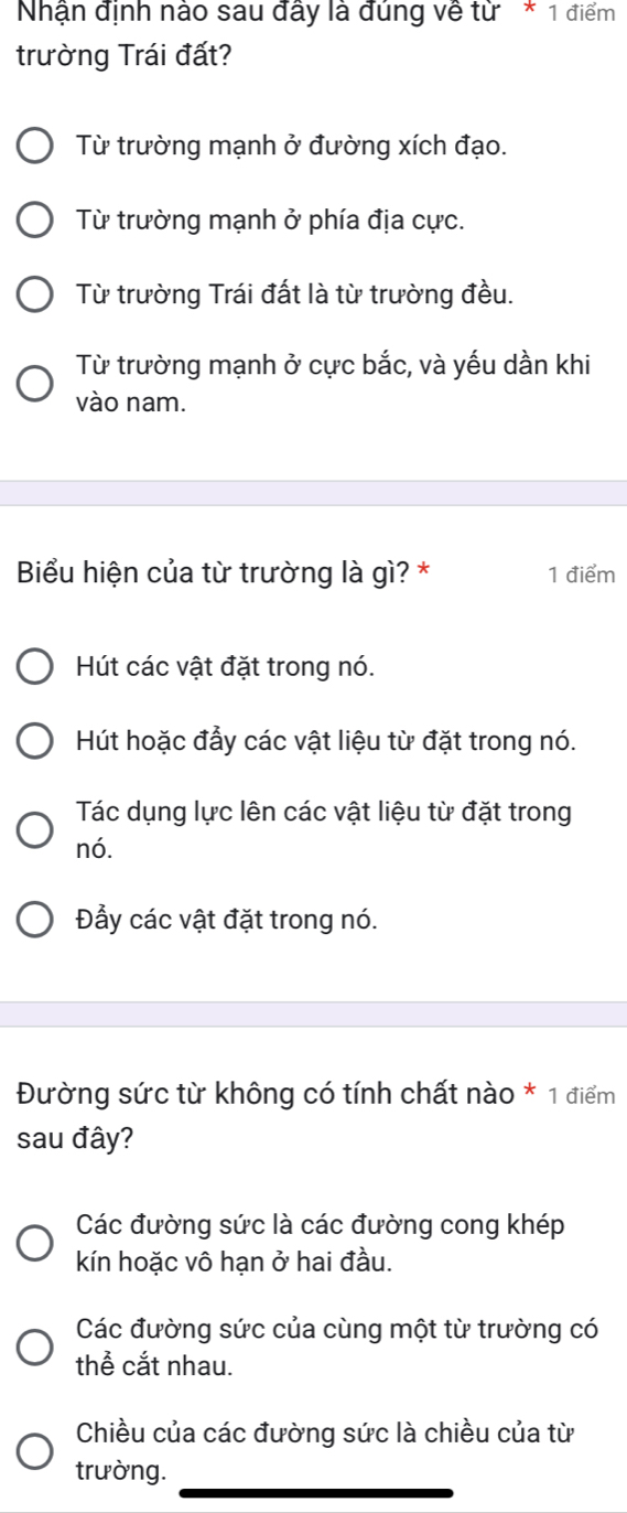 Nhận định nào sau đây là đúng về từ * 1 điểm
trường Trái đất?
Từ trường mạnh ở đường xích đạo.
Từ trường mạnh ở phía địa cực.
Từ trường Trái đất là từ trường đều.
Từ trường mạnh ở cực bắc, và yếu dần khi
vào nam.
Biểu hiện của từ trường là gì? * 1 điểm
Hút các vật đặt trong nó.
Hút hoặc đẩy các vật liệu từ đặt trong nó.
Tác dụng lực lên các vật liệu từ đặt trong
nó.
Đẩy các vật đặt trong nó.
Đường sức từ không có tính chất nào * 1 điểm
sau đây?
Các đường sức là các đường cong khép
kín hoặc vô hạn ở hai đầu.
Các đường sức của cùng một từ trường có
thể cắt nhau.
Chiều của các đường sức là chiều của từ
trường.