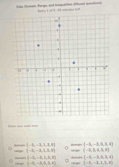 Edia: Domain, Range, and Inequalities (Missed questions)
Retry 1 of 5 - 65 minutes left
Show your work here
domain:  -5,-3,1,3,9 domain:  -5,-3,0,3,4
range:  -5,-3,1,5,9 range:  -3,3,4,5,9
domain:  -5,-3,1,5,9 domain:  -5,-3,0,3,4
range:  -5,-3,0,3,4 range:  -5,-3,1,5,9