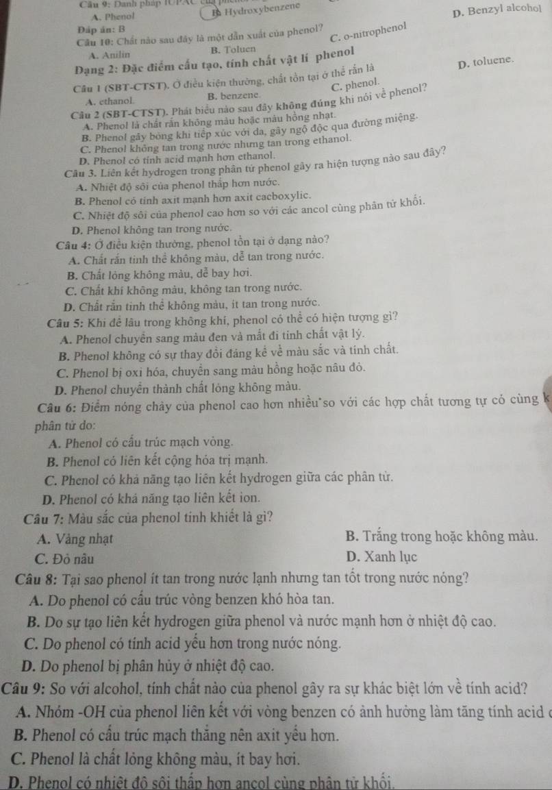 Cầu 9: Danh pháp IUPAC củ
A. Phenol
B Hydroxybenzene
Câu 10: Chất nào sau đây là một dẫn xuất của phenol? D. Benzyl alcohol
Đáp án: B
C. o-nitropheno
A. Anilin B. Toluen
Dạng 2: Đặc điểm cấu tạo, tính chất vật lí phenol
Câu 1 (SBT-CTST). Ở điều kiện thường, chất tồn tại ở thể rắn là D. toluene.
C. phenol.
A. ethanol. B. benzene
Cầu 2 (SBT-CTST). Phát biểu nào sau đây không đúng khi nói về phenol?
A. Phenol là chất rắn không màu hoặc màu hồng nhạt.
B. Phenol gây bóng khi tiếp xúc với đa, gây ngô độc qua đường miệng.
C. Phenol khỏng tan trong nước nhưng tan trong ethanol.
D. Phenol có tính acid mạnh hơn ethanol.
Cầu 3. Liên kết hydrogen trong phân tứ phenol gây ra hiện tượng nào sau đây?
A. Nhiệt độ sôi của phenol thắp hơn nước.
B. Phenol có tinh axit manh hơn axit cacboxylic.
C. Nhiệt độ sôi của phenol cao hơn so với các ancol cùng phân tứ khối.
D. Phenol không tan trong nước.
Câu 4: Ở điều kiện thường, phenol tồn tại ở dạng nào?
A. Chất rắn tinh thể không màu, dễ tan trong nước.
B. Chất lỏng không màu, dễ bay hơi.
C. Chất khi không màu, không tan trong nước.
D. Chất rắn tinh thể không màu, it tan trong nước.
Câu 5: Khi đề lâu trong không khí, phenol có thể có hiện tượng gì?
A. Phenol chuyển sang màu đen và mắt đi tinh chất vật lý.
B. Phenol không có sự thay đồi đáng kể về màu sắc và tính chất.
C. Phenol bị oxi hóa, chuyền sang màu hồng hoặc nâu đỏ.
D. Phenol chuyển thành chất lỏng không màu.
Câu 6: Điểm nóng chảy của phenol cao hơn nhiều so với các hợp chất tương tự có cùng k
phân tử do:
A. Phenol có cấu trúc mạch vòng.
B. Phenol có liên kết cộng hóa trị mạnh.
C. Phenol có khả năng tạo liên kết hydrogen giữa các phân tử.
D. Phenol có khả năng tạo liên kết ion.
Câu 7: Màu sắc của phenol tinh khiết là gì?
A. Vàng nhạt B. Trắng trong hoặc không màu.
C. Đỏ nâu D. Xanh lục
Câu 8: Tại sao phenol ít tan trong nước lạnh nhưng tan tốt trong nước nóng?
A. Do phenol có cầu trúc vòng benzen khó hòa tan.
B. Do sự tạo liên kết hydrogen giữa phenol và nước mạnh hơn ở nhiệt độ cao.
C. Do phenol có tính acid yểu hơn trong nước nóng.
D. Do phenol bị phân hủy ở nhiệt độ cao.
Câu 9: So với alcohol, tính chất nào của phenol gây ra sự khác biệt lớn về tính acid?
A. Nhóm -OH của phenol liên kết với vòng benzen có ảnh hưởng làm tăng tính acid ở
B. Phenol có cầu trúc mạch thăng nên axit yều hơn.
C. Phenol là chất lỏng không màu, ít bay hơi.
D. Phenol có nhiệt đô sôi thấp hơn ancol cùng phân tử khối.