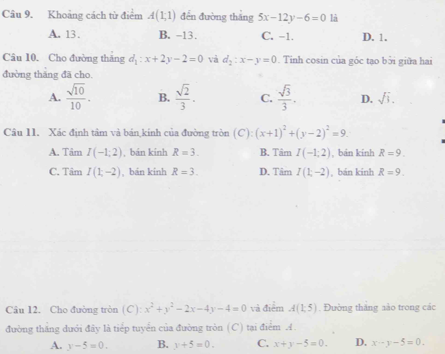 Khoảng cách từ điểm A(1;1) đến đường thăng 5x-12y-6=0 là
A. 13. B. -13. C. -1. D. 1.
Câu 10. Cho đường thăng d_1:x+2y-2=0 và d_2:x-y=0. Tinh cosin của góc tạo bởi giữa hai
đường thăng đã cho.
A.  sqrt(10)/10 . B.  sqrt(2)/3 . C.  sqrt(3)/3 . D. sqrt(3). 
Câu 11. Xác định tâm và bán kính của đường tròn (C): (x+1)^2+(y-2)^2=9.
A. Tâm I(-1;2) , bán kính R=3. B. Tâm I(-1;2) , bán kính R=9.
C. Tâm I(1;-2) , bán kính R=3. D. Tâm I(1;-2) , bán kính R=9. 
Câu 12. Cho đường tròn (C): x^2+y^2-2x-4y-4=0 và điểm A(1;5). Đường thăng nào trong các
đường thăng dưới đây là tiểp tuyển của đường tròn (C) tại điểm A.
A. y-5=0. B. y+5=0. C. x+y-5=0. D. x-y-5=0.