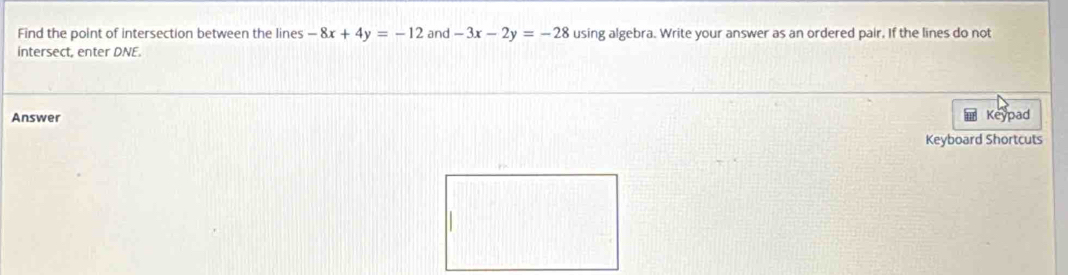 Find the point of intersection between the lines -8x+4y=-12 and -3x-2y=-28 using algebra. Write your answer as an ordered pair. If the lines do not
intersect, enter DNE.
Answer
Keypad
Keyboard Shortcuts