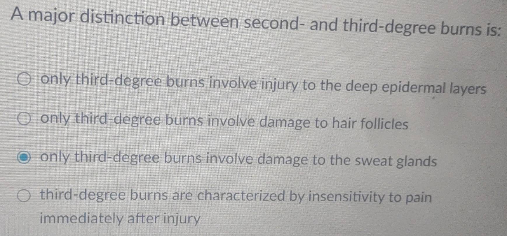 A major distinction between second- and third-degree burns is:
only third-degree burns involve injury to the deep epidermal layers
only third-degree burns involve damage to hair follicles
only third-degree burns involve damage to the sweat glands
third-degree burns are characterized by insensitivity to pain
immediately after injury