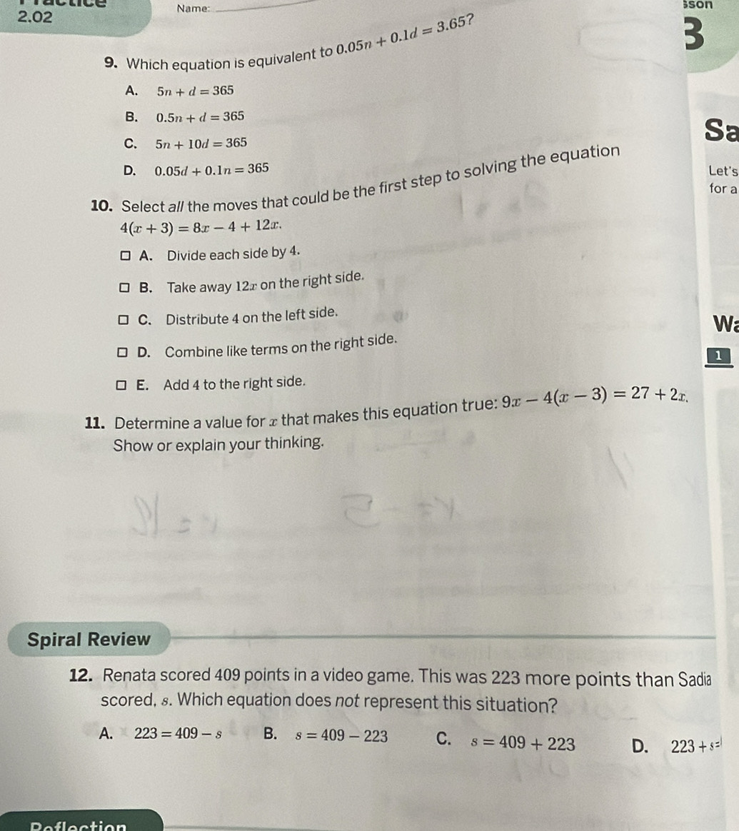2.02 Name: _;son
?
9. Which equation is equivalent to 0.05n+0.1d=3.65
3
A. 5n+d=365
B. 0.5n+d=365
C. 5n+10d=365
Sa
D. 0.05d+0.1n=365 Let's
10. Select all the moves that could be the first step to solving the equation
for a
4(x+3)=8x-4+12x.
A. Divide each side by 4.
B. Take away 12x on the right side.
C. Distribute 4 on the left side.
D. Combine like terms on the right side. Wa
1
E. Add 4 to the right side.
11. Determine a value for x that makes this equation true: 9x-4(x-3)=27+2x. 
Show or explain your thinking.
Spiral Review
12. Renata scored 409 points in a video game. This was 223 more points than Sadia
scored, £. Which equation does not represent this situation?
A. 223=409-s B. s=409-223 C. s=409+223 D. 223+s=