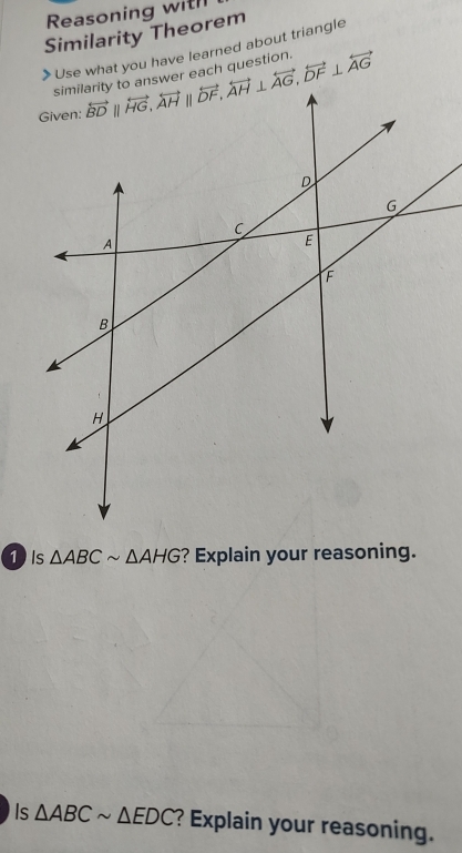 Reasoning with
Similarity Theorem
Use what you have learned about triangle
similarity to answer each question.
1 ) Is △ ABCsim △ AHG ? Explain your reasoning.
Is △ ABCsim △ EDC ? Explain your reasoning.