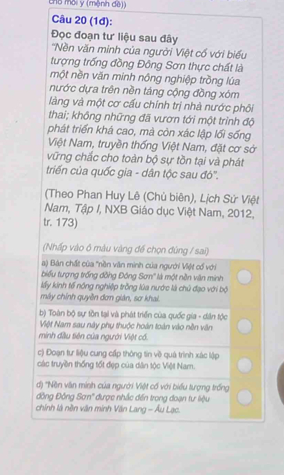 chố môi y (mệnh đề)) 
Câu 20 (1đ): 
Đọc đoạn tư liệu sau đây 
'Nền văn minh của người Việt cổ với biểu 
tượng trống đồng Đông Sơn thực chất là 
một nền văn minh nông nghiệp trồng lúa 
nước dựa trên nền táng cộng đồng xóm 
làng và một cơ cấu chính trị nhà nước phôi 
thai; không những đã vươn tới một trình độ 
phát triển khá cao, mà còn xác lập lối sống 
Việt Nam, truyền thống Việt Nam, đặt cơ sở 
vững chắc cho toàn bộ sự tồn tại và phát 
triển của quốc gia - dân tộc sau đó". 
(Theo Phan Huy Lê (Chủ biên), Lịch Sử Việt 
Nam, Tập I, NXB Giáo dục Việt Nam, 2012, 
tr. 173) 
(Nhấp vào ô màu vàng đế chọn đúng / sai) 
a) Bàn chất của "nền văn minh của người Việt cổ với 
biểu tượng trống đồng Đông Sơn'' là một nền văn minh 
lấy kinh tế nông nghiệp trồng lúa nước là chủ đạo với bộ 
mây chính quyền đơn giản, sơ khai. 
b) Toàn bộ sự tồn tại và phát triển của quốc gia - dân tộc 
Việt Nam sau này phụ thuộc hoàn toàn vào nền văn 
minh đầu tiên của ngưới Việt có. 
c) Đoạn tư liệu cung cấp thông tin về quá trình xác lập 
các truyền thống tốt đẹp của dân tộc Việt Nam. 
) 'Nền văn minh của người Việt cố với biểu tượng trống 
đồng Đông Sơn'' được nhắc đến trong đoạn tư liệu 
chính là nền văn minh Văn Lang - Âu Lạc.