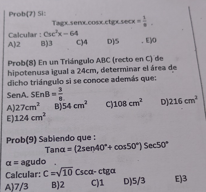 Prob(7) Si:
Tagx.senx.cos x.ctgx. sec x= 1/8 , 
Calcular : csc^2x-64
A) 2 B) 3 C) 4 D) 5. E) O
Prob(8) En un Triángulo ABC (recto en C) de
hipotenusa igual a 24cm, determinar el área de
dicho triángulo si se conoce además que:
Se enA.SEnB= 3/8 .
A) 27cm^2 B) 54cm^2 C) 108cm^2 D) 216cm^2
E) 124cm^2
Pro b(9) * Sabiendo que :
Tanalpha =(2sen 40°+cos 50°)Sec50°
alpha = agudo .
Calcular: C=sqrt(10) Cscalpha -ctgalpha
A) 7/3 B 2 C) 1 D) 5/3 E) 3