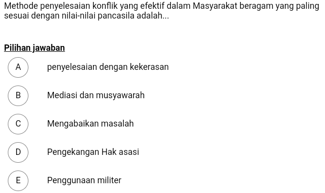 Methode penyelesaian konflik yang efektif dalam Masyarakat beragam yang paling
sesuai dengan nilai-nilai pancasila adalah...
Pilihan jawaban
A )penyelesaian dengan kekerasan
B Mediasi dan musyawarah
C Mengabaikan masalah
D Pengekangan Hak asasi
E ) Penggunaan militer