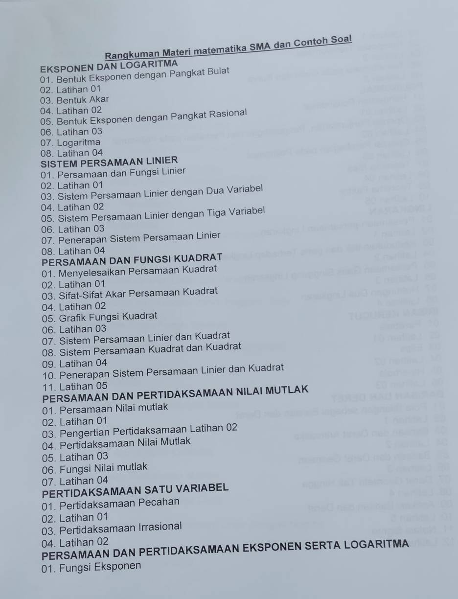 Rangkuman Materi matematika SMA dan Contoh Soal 
EKSPONEN DAN LOGARITMA 
01. Bentuk Eksponen dengan Pangkat Bulat 
02. Latihan 01
03. Bentuk Akar 
04. Latihan 02
05. Bentuk Eksponen dengan Pangkat Rasional 
06. Latihan 03
07. Logaritma 
08. Latihan 04
SISTEM PERSAMAAN LINIER 
01. Persamaan dan Fungsi Linier 
02. Latihan 01
03. Sistem Persamaan Linier dengan Dua Variabel 
04. Latihan 02
05. Sistem Persamaan Linier dengan Tiga Variabel 
06. Latihan 03
07. Penerapan Sistem Persamaan Linier 
08. Latihan 04
PERSAMAAN DAN FUNGSI KUADRAT 
01. Menyelesaikan Persamaan Kuadrat 
02. Latihan 01
03. Sifat-Sifat Akar Persamaan Kuadrat 
04. Latihan 02
05. Grafik Fungsi Kuadrat 
06. Latihan 03
07. Sistem Persamaan Linier dan Kuadrat 
08. Sistem Persamaan Kuadrat dan Kuadrat 
09. Latihan 04
10. Penerapan Sistem Persamaan Linier dan Kuadrat 
11. Latihan 05
PERSAMAAN DAN PERTIDAKSAMAAN NILAI MUTLAK 
01. Persamaan Nilai mutlak 
02. Latihan 01
03. Pengertian Pertidaksamaan Latihan 02
04. Pertidaksamaan Nilai Mutlak 
05. Latihan 03
06. Fungsi Nilai mutlak 
07. Latihan 04
PERTIDAKSAMAAN SATU VARIABEL 
01. Pertidaksamaan Pecahan 
02. Latihan 01
03. Pertidaksamaan Irrasional 
04. Latihan 02
PERSAMAAN DAN PERTIDAKSAMAAN EKSPONEN SERTA LOGARITMA 
01. Fungsi Eksponen