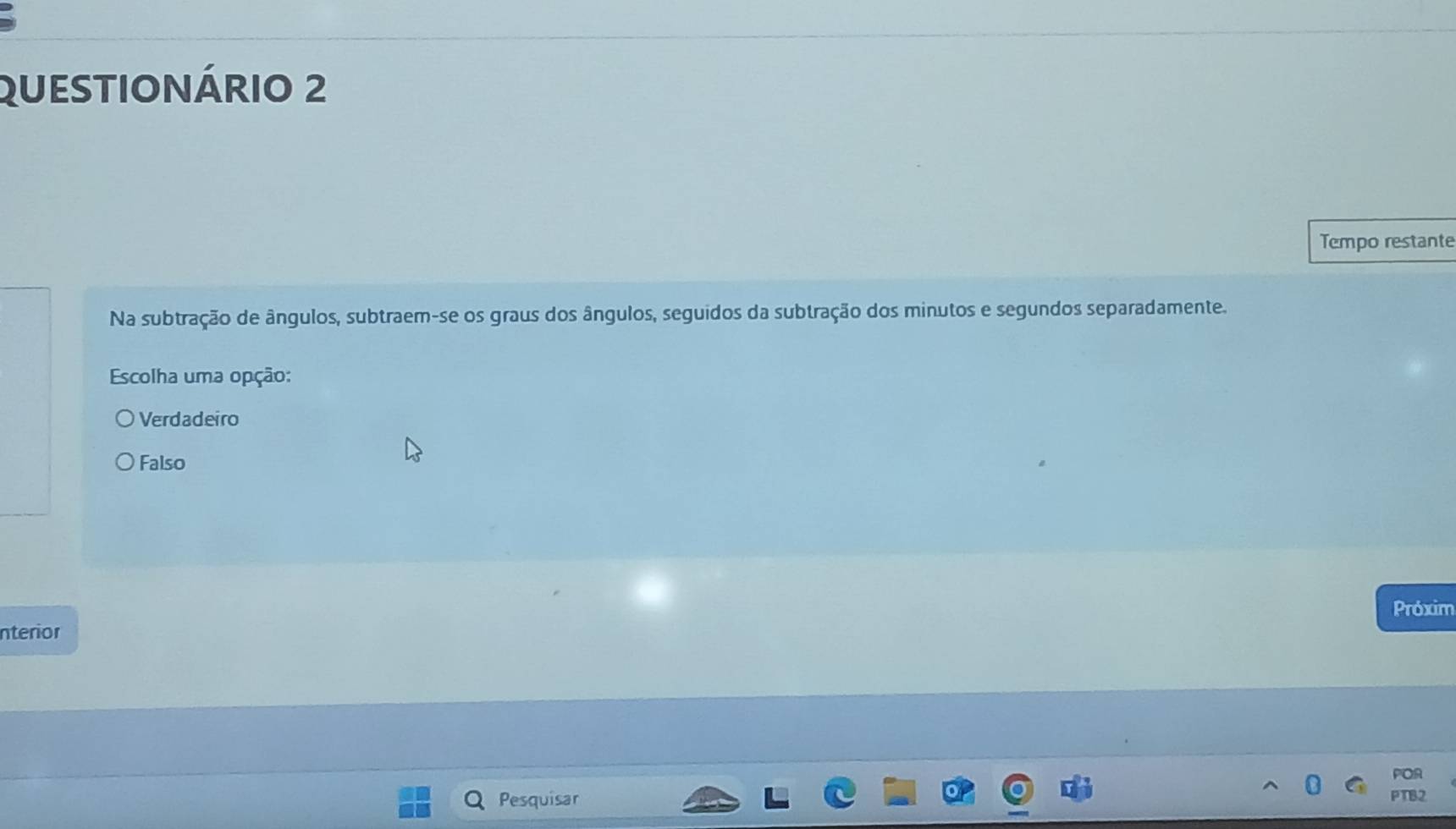 QUESTIONÁRIO 2
Tempo restante
Na subtração de ângulos, subtraem-se os graus dos ângulos, seguidos da subtração dos minutos e segundos separadamente.
Escolha uma opção:
Verdadeiro
Falso
Próxim
nterior
POR
Pesquisar
PTB2