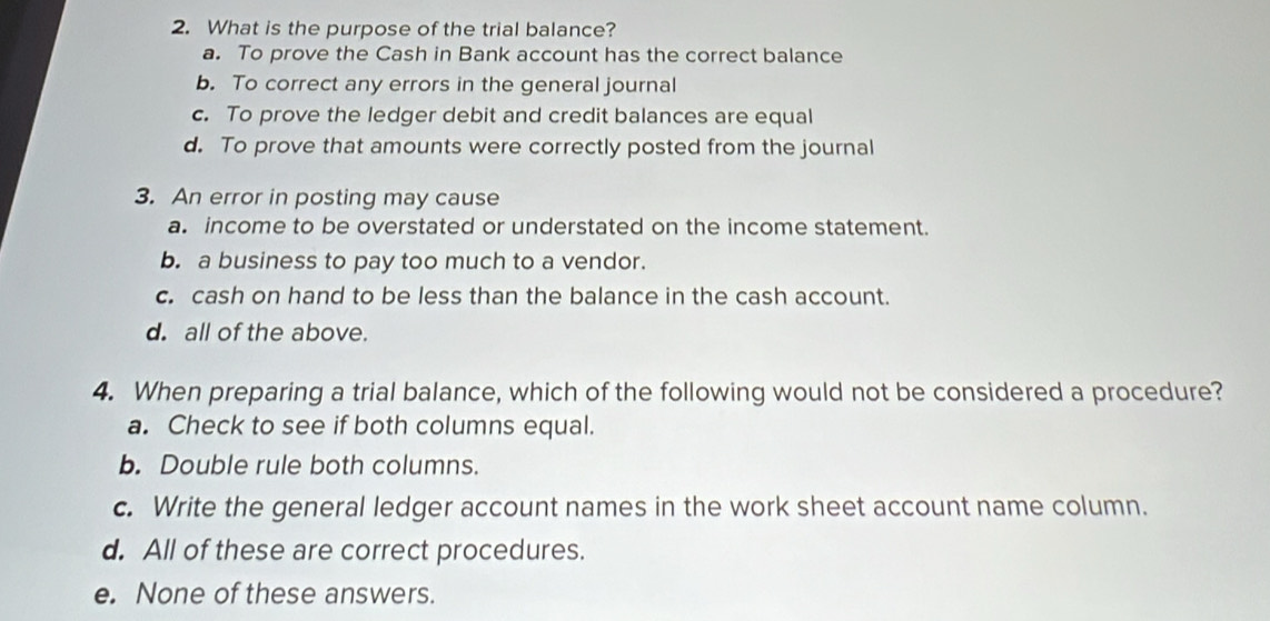 What is the purpose of the trial balance?
a. To prove the Cash in Bank account has the correct balance
b. To correct any errors in the general journal
c. To prove the ledger debit and credit balances are equal
d. To prove that amounts were correctly posted from the journal
3. An error in posting may cause
a. income to be overstated or understated on the income statement.
b. a business to pay too much to a vendor.
c. cash on hand to be less than the balance in the cash account.
d. all of the above.
4. When preparing a trial balance, which of the following would not be considered a procedure?
a. Check to see if both columns equal.
b. Double rule both columns.
c. Write the general ledger account names in the work sheet account name column.
d. All of these are correct procedures.
e. None of these answers.