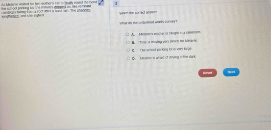 As Melanie wailed for her mother's car to finally round the bend 2
the school parking lot, the minutes dripped on, like remnant
lengthened, and she sighed. raindrops falling from a roof after a hard rain. The shadows Select the correct answer.
What do the underlined words convey?
A. Melanie's mother is caught in a rainstorm.
B. Time is moving very slowly for Melanie.
C. The school parking lot is very large.
D. Melanie is a'raid of driving in the dark.
Reset Next
