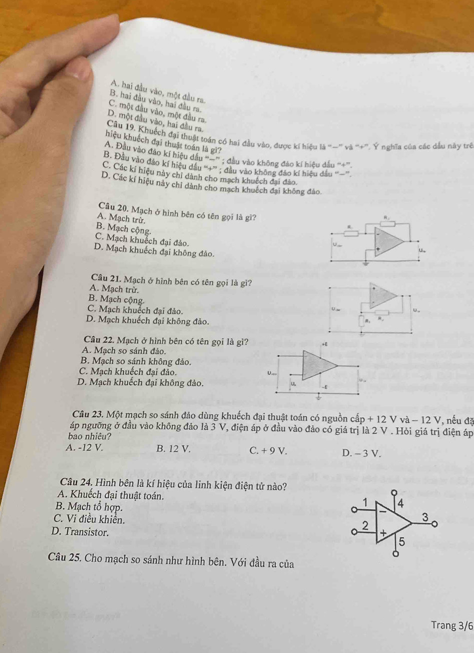 A. hai đầu vào, một đầu ra.
B. hai đầu vào, hai đầu ra
C. một đầu vào, một đầu ra.
D. một đầu vào, hai đầu ra.
Câu 19. Khuếch đại thuật toán có hai đầu vào, được kĩ hiệu là “−” và “+”. Ý nghĩa của các dầu này trê
hiệu khuếch đại thuật toán là gì?
A. Đầu vào đảo kí hiệu dấu “=” ; đầu vào không đảo kí hiệu dấu “+”
B. Đầu vào đảo kí hiệu dầu “+” ; đầu vào không đảo kí hiệu dầu “~”.
C. Các kí hiệu này chỉ dành cho mạch khuệch đại đảo.
D. Các kí hiệu này chỉ dành cho mạch khuếch đại không đảo.
Câu 20. Mạch ở hình bên có tên gọi là gì?
A. Mạch trừ.
R.
R
B. Mạch cộng.
C. Mạch khuếch đại đảo.
U
D. Mạch khuếch đại không đảo.
U.
Câu 21. Mạch ở hình bên có tên gọi là gì?
A. Mạch trừ.
B. Mạch cộng.
U _
υ,
C. Mạch khuếch đại đảo. R,
D. Mạch khuếch đại không đảo.
R:
Câu 22. Mạch ở hình bên có tên gọi là gì?
A. Mạch so sánh đảo.
B. Mạch so sánh không đảo.
C. Mạch khuếch đại đảo.
D. Mạch khuếch đại không đảo. 
Câu 23. Một mạch so sánh đảo dùng khuếch đại thuật toán có nguồn c ap+12Vva-12V , nếu đặ
áp ngưỡng ở đầu vào không đảo là 3 V, điện áp ở đầu vào đảo có giá trị là 2 V . Hỏi giá trị điện áp
bao nhiêu?
A. -12 V. B. 12 V. C. + 9 V. D. - 3 V.
Câu 24. Hình bên là kí hiệu của linh kiện điện tử nào?
A. Khuếch đại thuật toán.
0
B. Mạch tổ hợp.
1 4
C. Vi điều khiển.
3
2
D. Transistor. +
5
Câu 25. Cho mạch so sánh như hình bên. Với đầu ra của
Trang 3/6