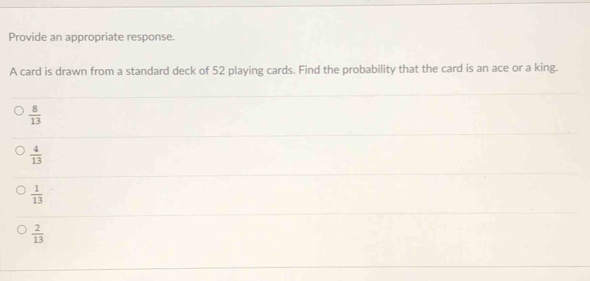 Provide an appropriate response.
A card is drawn from a standard deck of 52 playing cards. Find the probability that the card is an ace or a king.
 8/13 
 4/13 
 1/13 
 2/13 