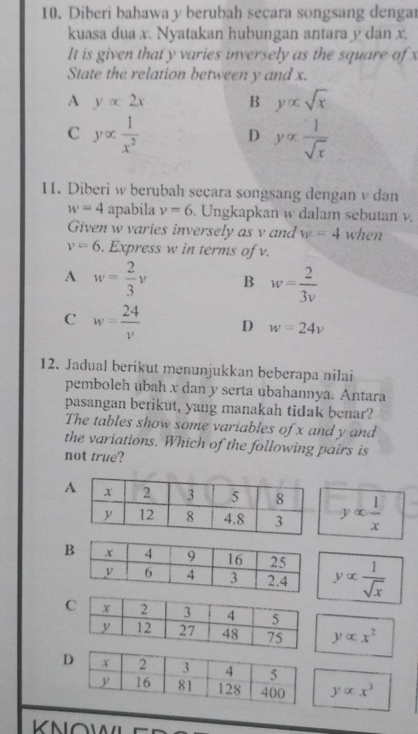 Diberi bahawa y berubah seçara songsang dengar
kuasa dua x. Nyatakan hubungan antara y dan x.
It is given that y varies inversely as the square of x
State the relation between y and x.
A yalpha 2x
B y∝ sqrt(x)
C yalpha  1/x^2 
D yalpha  1/sqrt(x) 
11. Diberi w berubah secara songsang dengan v dan
w=4 apabila v=6. Ungkapkan w dalam sebutan v.
Given w varies inversely as v and w=4 when
v=6. Express w in terms of v.
A w= 2/3 y
B w= 2/3v 
C w= 24/v 
D w=24v
12. Jadual berikut menunjukkan beberapa nilai
pemboleh ubah x dan y serta ubahannya. Antara
pasangan berikut, yang manakah tidak benar?
The tables show some variables of x and y and
the variations. Which of the following pairs is
not true?
yalpha  1/x 
yalpha  1/sqrt(x) 
yalpha x^2
D
yalpha x^3
KNOWL