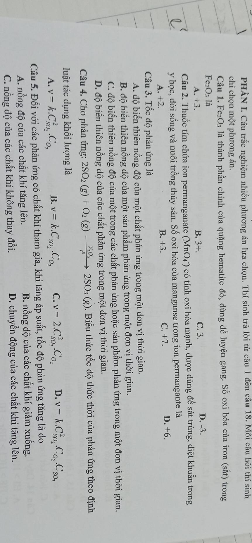 PHÀN I. Câu trắc nghiệm nhiều phương án lựa chọn. Thí sinh trả lời từ câu 1 đến câu 18. Môi câu hỏi thí sinh
chi chọn một phương án.
Câu 1. Fe_2O_3 là thành phần chính của quặng hematite đỏ, dùng để luyện gang. Số oxi hóa của iron (sắt) trong
Fe_2O_3 là
A. +3. B. 3+. C. 3.
D. -3.
Câu 2. Thuốc tím chứa ion permanganate (MnO_4^-) có tính oxi hóa mạnh, được dùng để sát trùng, diệt khuẩn trong
y học, đời sống và nuôi trồng thủy sản. Số oxi hóa của manganse trong ion permangante là
A. +2. B. +3.
C. +7.
D. +6.
Câu 3. Tốc độ phản ứng là
A. độ biến thiên nồng độ của một chất phản ứng trong một đơn vị thời gian.
B. độ biến thiên nồng độ của một sản phẩm phản ứng trong một đơn vị thời gian.
C. độ biến thiên nồng độ của một trong các chất phản ứng hoặc sản phẩm phản ứng trong một đơn vị thời gian.
D. độ biến thiên nồng độ của các chất phản ứng trong một đơn vị thời gian.
Câu 4. Cho phản ứng: 2SO_2(g)+O_2(g)xrightarrow V_2O_52SO_3(g) 1.  Biểu thức tốc độ thức thời của phản ứng theo định
luật tác dụng khối lượng là
A. v=k.C_SO_2^2.C_O_2 v=k.C_SO_2.C_O_2 C. v=2.C_SO_2^2.C_O_2 D. v=k.C_SO_2^2.C_O_2.C_SO_3
B.
Câu 5. Đối với các phản ứng có chất khí tham gia, khi tăng áp suất, tốc độ phản ứng tăng là do
A. nồng độ của các chất khí tăng lên. B. nồng độ của các chất khí giảm xuống.
C. nồng độ của các chất khí không thay đổi. D. chuyển động của các chất khí tăng lên.