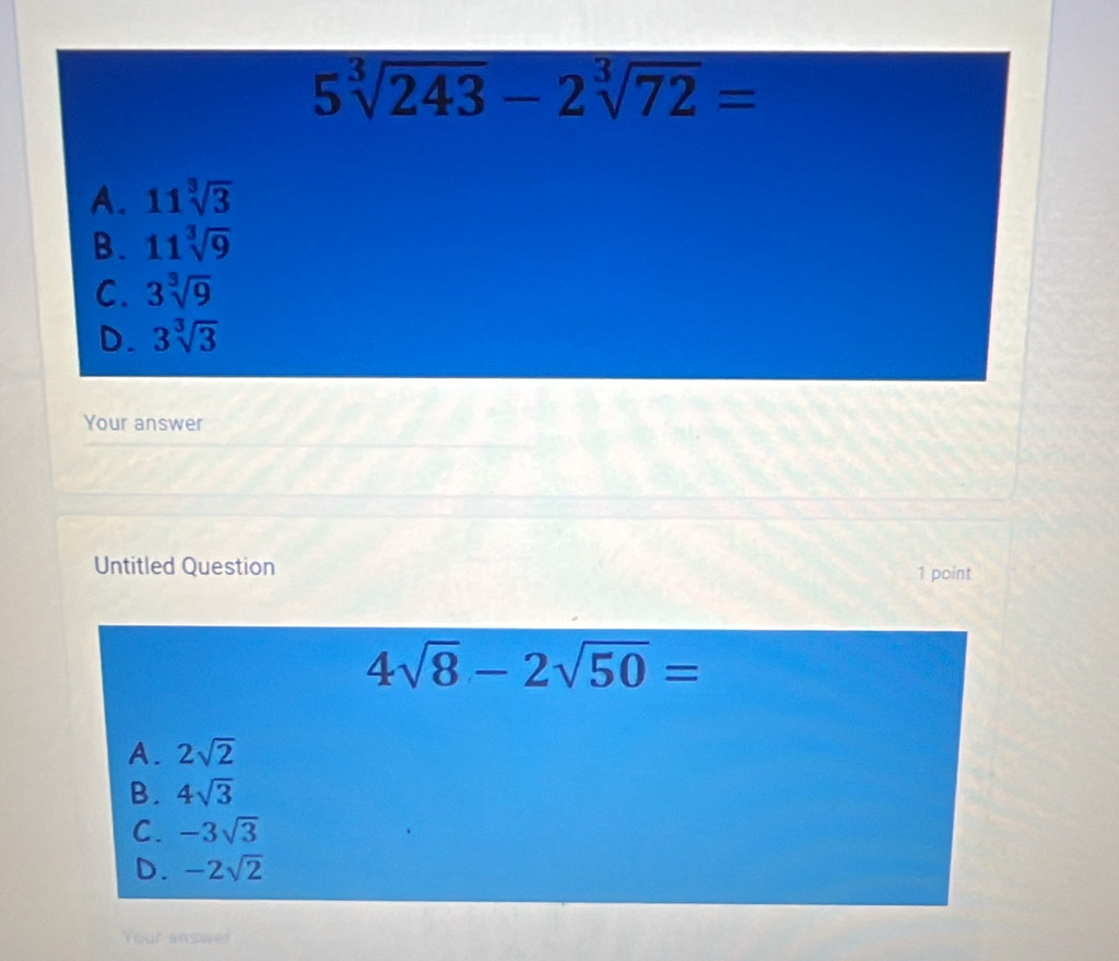 5sqrt[3](243)-2sqrt[3](72)=
A. 11sqrt[3](3)
B. 11sqrt[3](9)
C. 3sqrt[3](9)
D. 3sqrt[3](3)
Your answer
Untitled Question 1 point
4sqrt(8)-2sqrt(50)=
A. 2sqrt(2)
B. 4sqrt(3)
C. -3sqrt(3)
D. -2sqrt(2)
Your answer