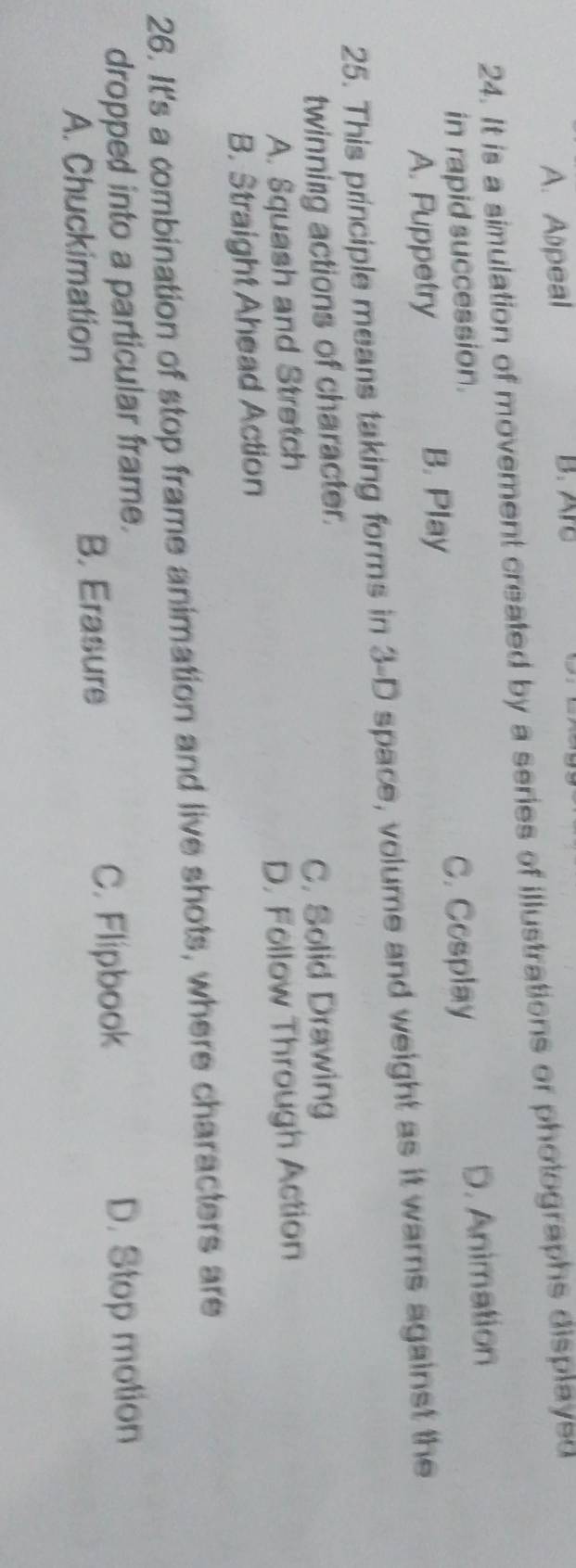 A. Alpeal B. Arc
24. It is a simulation of movement created by a series of illustrations or photographs displayed
in rapid succession.
C. Cosplay
A. Puppetry B. Play D. Animation
25. This principle means taking forms in 3-D space, volume and weight as it warns against the
twinning actions of character.
A. Squash and Stretch C. Solid Drawing
B. Straight Ahead Action D. Follow Through Action
26. It's a combination of stop frame animation and live shots, where characters are
dropped into a particular frame.
C. Flipbook
A. Chuckimation B. Erasure D. Stop motion