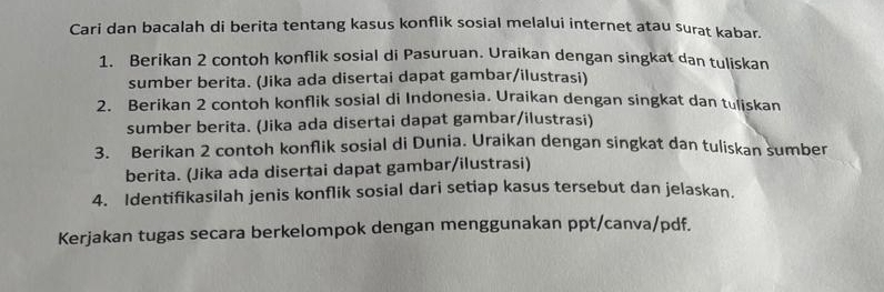 Cari dan bacalah di berita tentang kasus konflik sosial melalui internet atau surat kabar. 
1. Berikan 2 contoh konflik sosial di Pasuruan. Uraikan dengan singkat dan tuliskan 
sumber berita. (Jika ada disertai dapat gambar/ilustrasi) 
2. Berikan 2 contoh konflik sosial di Indonesia. Uraikan dengan singkat dan tuliskan 
sumber berita. (Jika ada disertai dapat gambar/ilustrasi) 
3. Berikan 2 contoh konflik sosial di Dunia. Uraikan dengan singkat dan tuliskan sumber 
berita. (Jika ada disertai dapat gambar/ilustrasi) 
4. Identifikasilah jenis konflik sosial dari setiap kasus tersebut dan jelaskan. 
Kerjakan tugas secara berkelompok dengan menggunakan ppt/canva/pdf.