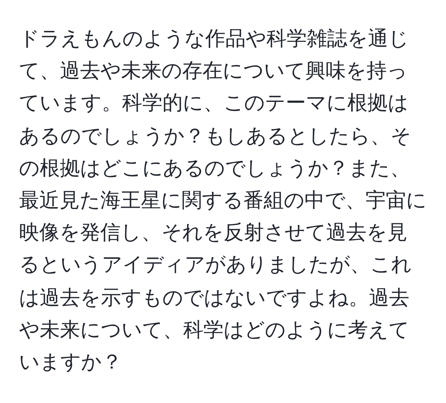 ドラえもんのような作品や科学雑誌を通じて、過去や未来の存在について興味を持っています。科学的に、このテーマに根拠はあるのでしょうか？もしあるとしたら、その根拠はどこにあるのでしょうか？また、最近見た海王星に関する番組の中で、宇宙に映像を発信し、それを反射させて過去を見るというアイディアがありましたが、これは過去を示すものではないですよね。過去や未来について、科学はどのように考えていますか？