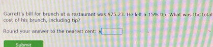 Garrett's bill for brunch at a restaurant was $75.23. He left a 15% tip. What was the total 
cost of his brunch, including tip? 
Round your answer to the nearest cent: $ □
Submit