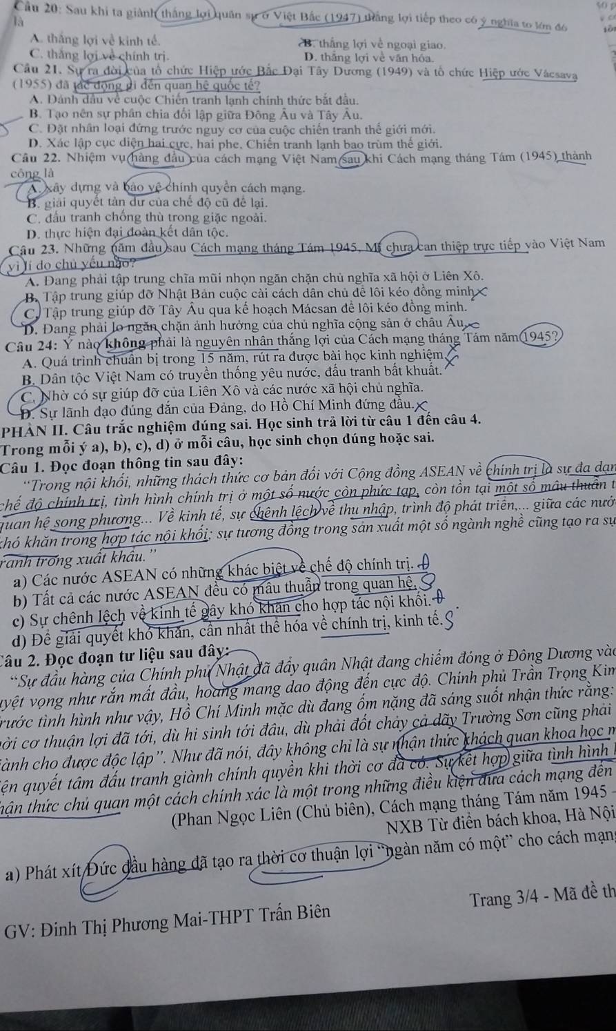là 50 p
Cầu 20: Sau khi ta giành thắng lợi quân sự ở Việt Bắc (1947) thắng lợi tiếp theo có ý nghĩa to lớm đô sài
V C
A. thắng lợi về kinh tế. B. thắng lợi về ngoại giao.
C. thắng lợi về chính trị. D. thắng lợi về văn hóa.
Cầu 21. Sự ra đời của tổ chức Hiệp ước Bắc Đại Tây Dương (1949) và tổ chức Hiệp ước Vácsava
(1955) đã tác động đi đến quan hệ quốc tế?
A. Dánh dầu về cuộc Chiến tranh lạnh chính thức bắt đầu.
B. Tạo nên sự phân chia đổi lập giữa Đông Âu và Tây Âu.
C. Đặt nhân loại đứng trước nguy cơ của cuộc chiến tranh thể giới mới.
D. Xác lập cục diện hai cực, hai phe, Chiến tranh lạnh bao trùm thể giới.
Câu 22. Nhiệm vụ(hàng đầu của cách mạng Việt Nam(sau khi Cách mạng tháng Tám (1945) thành
công là
A xây dựng và bào vệ chính quyền cách mạng.
B. giải quyết tàn dư của chế độ cũ để lại.
C. đầu tranh chống thù trong giặc ngoài.
D. thực hiện đại đoàn kết dân tộc.
Cầu 23. Những năm đầu sau Cách mạng tháng Tám 1945, Mi chưa can thiệp trực tiếp vào Việt Nam
vì lí do chủ yếu nào?
A. Đang phải tập trung chĩa mũi nhọn ngăn chặn chủ nghĩa xã hội ở Liên Xô.
B. Tập trung giúp đỡ Nhật Bản cuộc cài cách dân chủ để lôi kéo đồng minh
C. Tập trung giúp đỡ Tây Âu qua kế hoạch Mácsan để lôi kéo đông minh.
D. Đang phải lo ngăn chặn ảnh hưởng của chủ nghĩa cộng sản ở châu Âu
Câu 24: Ý nào không phải là nguyên nhân thắng lợi của Cách mạng tháng Tám năm1945?
A. Quá trình chuân bị trong 15 năm, rút ra được bài học kinh nghiệm
B Dân tộc Việt Nam có truyền thống yêu nước, đấu tranh bất khuất.
C. Nhờ có sự giúp đỡ của Liên Xô và các nước xã hội chủ nghĩa.
Đ. Sự lãnh đạo đúng đắn của Đảng, do Hồ Chí Minh đứng đầu.
PHÀN II. Câu trắc nghiệm đúng sai. Học sinh trả lời từ câu 1 đến câu 4.
Trong mỗi ý a), b), c), d) ở mỗi câu, học sinh chọn đúng hoặc sai.
Câu 1. Đọc đoạn thông tin sau đây:
'Trong nội khối, những thách thức cơ bản đối với Cộng đồng ASEAN về chính trị là sự đa dạn
chế độ chính trị, tình hình chính trị ở một số nước còn phức tạp, còn tồn tại một số mâu thuân t
quan hệ song phương... Về kinh tế, sự chênh lệch về thu nhập, trình độ phát triển,... giữa các nưới
khó khăn trong hợp tác nội khối; sự tương đồng trong sản xuất một số ngành nghề cũng tạo ra sự
ranh trong xuất khẩu.''
a) Các nước ASEAN có những khác biệt về chế độ chính trị. 
b) Tất cả các nước ASEAN đều có mẫu thuần trong quan hệ,
c) Sự chênh lệch vệ kinh tế gây khó khăn cho hợp tác nội khối.
d) Để giải quyết khỏ khăn, cần nhất thể hóa về chính trị, kinh tế.
Câu 2. Đọc đoạn tư liệu sau đây:
*Sự đầu hàng của Chính phủ Nhật đã đầy quân Nhật đang chiếm đóng ở Đông Dương vào
vyệt vọng như rắn mất đầu, hoang mang dao động đến cực độ. Chính phủ Trần Trọng Kim
trước tình hình như vậy, Hồ Chí Minh mặc dù đang ốm nặng đã sáng suốt nhận thức rằng:
cời cơ thuận lợi đã tới, dù hi sinh tới đầu, dù phải đốt chảy cả dãy Trường Sơn cũng phải
Sành cho được độc lập''. Như đã nói, đây không chi là sự nhận thức khách quan khoa học m
ện quyết tâm đấu tranh giành chính quyền khi thời cơ đã có. Sự kết hợp giữa tình hình
thận thức chủ quan một cách chính xác là một trong những điều kiện đưa cách mạng đến
(Phan Ngọc Liên (Chủ biên), Cách mạng tháng Tám năm 1945
NXB Từ điển bách khoa, Hà Nội
a) Phát xít Đức đầu hàng đã tạo ra thời cơ thuận lợi “ngàn năm có một” cho cách mạng
GV: Đinh Thị Phương Mai-THPT Trấn Biên  Trang 3/4 - Mã đề th