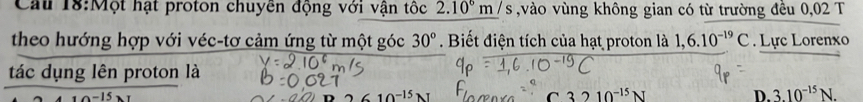 Cầu 18:Một hạt proton chuyền động với vận tốc 2.10^6m/s vào vùng không gian có từ trường đều 0,02 T
theo hướng hợp với véc-tơ cảm ứng từ một góc 30°. Biết điện tích của hạt proton là 1,6.10^(-19)C. Lực Lorenxo
tác dụng lên proton là
C 3210^(-15)N
D. 3.10^(-15)N.