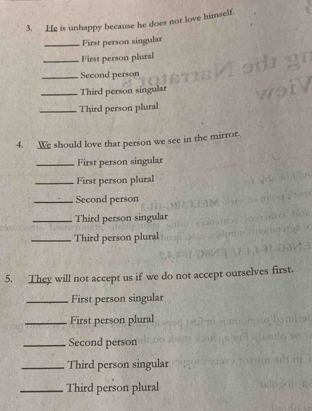 He is unhappy because he does not love himself. 
_First person singular 
_First person plural 
_Second person 
_Third person singular 
_Third person plural 
4. We should love that person we see in the mirror. 
_First person singular 
_First person plural 
_Second person 
_Third person singular 
_Third person plural 
5. They will not accept us if we do not accept ourselves first. 
_First person singular 
_First person plural 
_Second person 
_Third person singular 
_Third person plural
