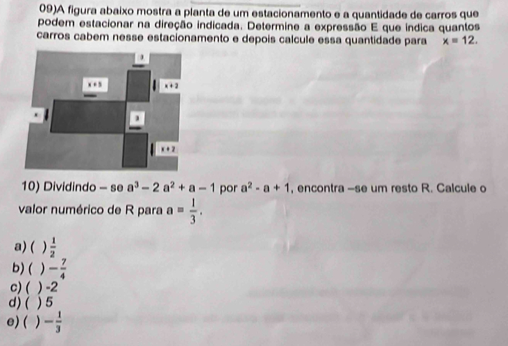 09)A figura abaixo mostra a planta de um estacionamento e a quantidade de carros que
podem estacionar na direção indicada. Determine a expressão E que índica quantos
carros cabem nesse estacionamento e depois calcule essa quantidade para x=12.
10) Dividindo - se a^3-2a^2+a-1 por a^2-a+1 , encontra -se um resto R. Calcule o
valor numérico de R para a= 1/3 .
a) ( )  1/2 
b)( ) - 7/4 
c) ( ) -2
d) ( ) 5
e) ( ) - 1/3 