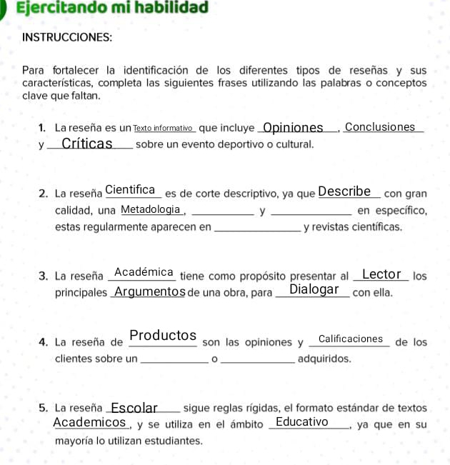 Ejercitando mi habilidad 
INSTRUCCIONES: 
Para fortalecer la identificación de los diferentes tipos de reseñas y sus 
características, completa las siguientes frases utilizando las palabras o conceptos 
clave que faltan. 
1. La reseña es un Texto informativo_ que incluye _Opiniones , Conclusiones 
y __Críticas___ sobre un evento deportivo o cultural. 
2. La reseña Cientifica_ es de corte descriptivo, ya que Describe con gran 
calidad, una Metadologia, _y _en específico, 
estas regularmente aparecen en _y revistas científicas. 
3. La reseña _Académica_ tiene como propósito presentar al _Lector_ los 
principales _Argumentosde una obra, para _Dialogar_ con ella. 
4. La reseña de ProductoS son las opiniones y _Calificaciones_ de los 
clientes sobre un _。 _adquiridos. 
5. La reseña Escolar sigue reglas rígidas, el formato estándar de textos 
Academicos_, y se utiliza en el ámbito _Educativo__, ya que en su 
mayoría lo utilizan estudiantes.